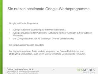 Sabine Heukrodt-Bauer, LL.M.
Fachanwältin für Informationstechnologierecht
Fachanwältin für gewerblichen Rechtsschutz
Google hat für die Programme
/ „Google AdSense“ (Werbung auf externen Webseiten);
/ „Google DoubleClick for Publishers“ (Schaltung fremder Anzeigen auf der eigenen
Webseite)
/ und „Google DoubleClick Ad Exchange“ (Werbe-Echtzeitmarkt).
die Nutzungsbedingungen geändert.
Bei der Nutzung dieser Tools sind die Vorgaben der Cookie-Richtlinie bis zum
30.09.2015 umzusetzen, auch wenn Sie nur innerhalb Deutschlands verkaufen.
Sie nutzen bestimmte Google-Werbeprogramme
18
 