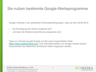 Sabine Heukrodt-Bauer, LL.M.
Fachanwältin für Informationstechnologierecht
Fachanwältin für gewerblichen Rechtsschutz
Google verlangt in den geänderten Nutzungsbedingungen, dass ab dem 30.09.2015
/ die Einwilligung der Nutzer eingeholt wird
/ und dass die Datenschutzerklärung angepasst wird.
Tipps zur Umsetzung gibt Google auf der extra eingerichteten Seite
https://www.cookiechoices.org/. Ihre Informationstexte von Google müssen jedoch
entsprechend der tatsächlich erhobenen Daten angepasst werden.
Sie nutzen bestimmte Google-Werbeprogramme
19
 