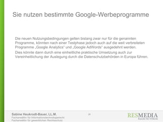 Sabine Heukrodt-Bauer, LL.M.
Fachanwältin für Informationstechnologierecht
Fachanwältin für gewerblichen Rechtsschutz
Die neuen Nutzungsbedingungen gelten bislang zwar nur für die genannten
Programme, könnten nach einer Testphase jedoch auch auf die weit verbreiteten
Programme „Google Analytics“ und „Google AdWords“ ausgedehnt werden.
Dies könnte dann durch eine einheitliche praktische Umsetzung auch zur
Vereinheitlichung der Auslegung durch die Datenschutzbehörden in Europa führen.
Sie nutzen bestimmte Google-Werbeprogramme
20
 