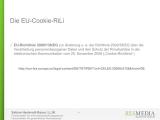 Sabine Heukrodt-Bauer, LL.M.
Fachanwältin für Informationstechnologierecht
Fachanwältin für gewerblichen Rechtsschutz
Die EU-Cookie-RiLi
/ EU-Richtlinie 2009/136/EG zur Änderung u. a. der Richtlinie 2002/58/EG über die
Verarbeitung personenbezogener Daten und den Schutz der Privatsphäre in der
elektronischen Kommunikation vom 25. November 2009 („Cookie-Richtlinie“)
http://eur-lex.europa.eu/legal-content/DE/TXT/PDF/?uri=CELEX:32009L0136&from=DE
8
 