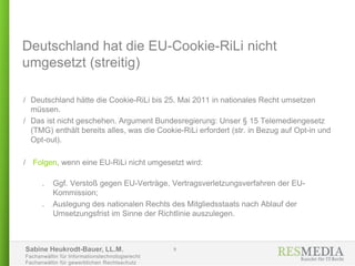 Sabine Heukrodt-Bauer, LL.M.
Fachanwältin für Informationstechnologierecht
Fachanwältin für gewerblichen Rechtsschutz
Deutschland hat die EU-Cookie-RiLi nicht
umgesetzt (streitig)
/ Deutschland hätte die Cookie-RiLi bis 25. Mai 2011 in nationales Recht umsetzen
müssen.
/ Das ist nicht geschehen. Argument Bundesregierung: Unser § 15 Telemediengesetz
(TMG) enthält bereits alles, was die Cookie-RiLi erfordert (str. in Bezug auf Opt-in und
Opt-out).
/ Folgen, wenn eine EU-RiLi nicht umgesetzt wird:
. Ggf. Verstoß gegen EU-Verträge, Vertragsverletzungsverfahren der EU-
Kommission;
. Auslegung des nationalen Rechts des Mitgliedsstaats nach Ablauf der
Umsetzungsfrist im Sinne der Richtlinie auszulegen.
9
 