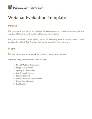 Webinar Evaluation Template
Purpose

The purpose of this tool is to facilitate the evaluation of a completed webinar with the
intention of building on strengths and learning from mistakes.


The goal is to develop a disciplined process for evaluating webinar success, and to create
standard, formalized, Best Practices that can be applied to future webinars.


Scope

This tool will provide a framework for evaluating a completed webinar.


There are 8 key areas that need to be assessed:


      1. Overall Webinar Assessment
      2.   Scope Management
      3.   Quality of Deliverables
      4.   Key Accomplishments
      5.   Lessons Learned
      6. Opportunities for Improvement
      7. Future Considerations
      8. Best Practices
 