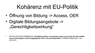 Kohärenz mit EU-Politik
• Öffnung von Bildung -> Access, OER
• Digitale Bildungsangebote ->
„Gerechtigkeitswirkung“
• MITTEILUNG DER KOMMISSION, D​ie Bildung offnen: Innovatives Lehren und Lernen fur alle mithilfë ̈
neuer Technologien und frei zuganglicher Lehr­ und Lernmaterialien̈ /* COM/2013/0654 final */ vom​
25.9.2013
 