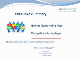 Executive Summary
How to Make Hiring Your
Competitive Advantage
__________________
How can we help you??
John Bishop
HireToCompete.com
314-651-1479
Hiring is the front door to your continued success!
 