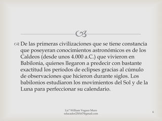 
 De las primeras civilizaciones que se tiene constancia
  que poseyeran conocimientos astronómicos es de los
  Caldeos (desde unos 4.000 a.C.) que vivieron en
  Babilonia, quienes llegaron a predecir con bastante
  exactitud los períodos de eclipses gracias al cúmulo
  de observaciones que hicieron durante siglos. Los
  babilonios estudiaron los movimientos del Sol y de la
  Luna para perfeccionar su calendario.


                     Lic° William Vegazo Muro
                                                           6
                    educador230167@gmail.com
 