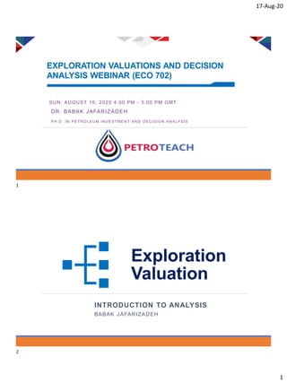 17-Aug-20
1
EXPLORATION VALUATIONS AND DECISION
ANALYSIS WEBINAR (ECO 702)
SUN, AUGUST 16, 2020 4:00 PM - 5:00 PM GMT
DR. BABAK JAFARIZADEH
PH.D. IN PETROLEUM INVESTME NT AND DECISION ANALYSIS
Exploration
Valuation
INTRODUCTION TO ANALYSIS
BABAK JAFARIZADEH
1
2
 
