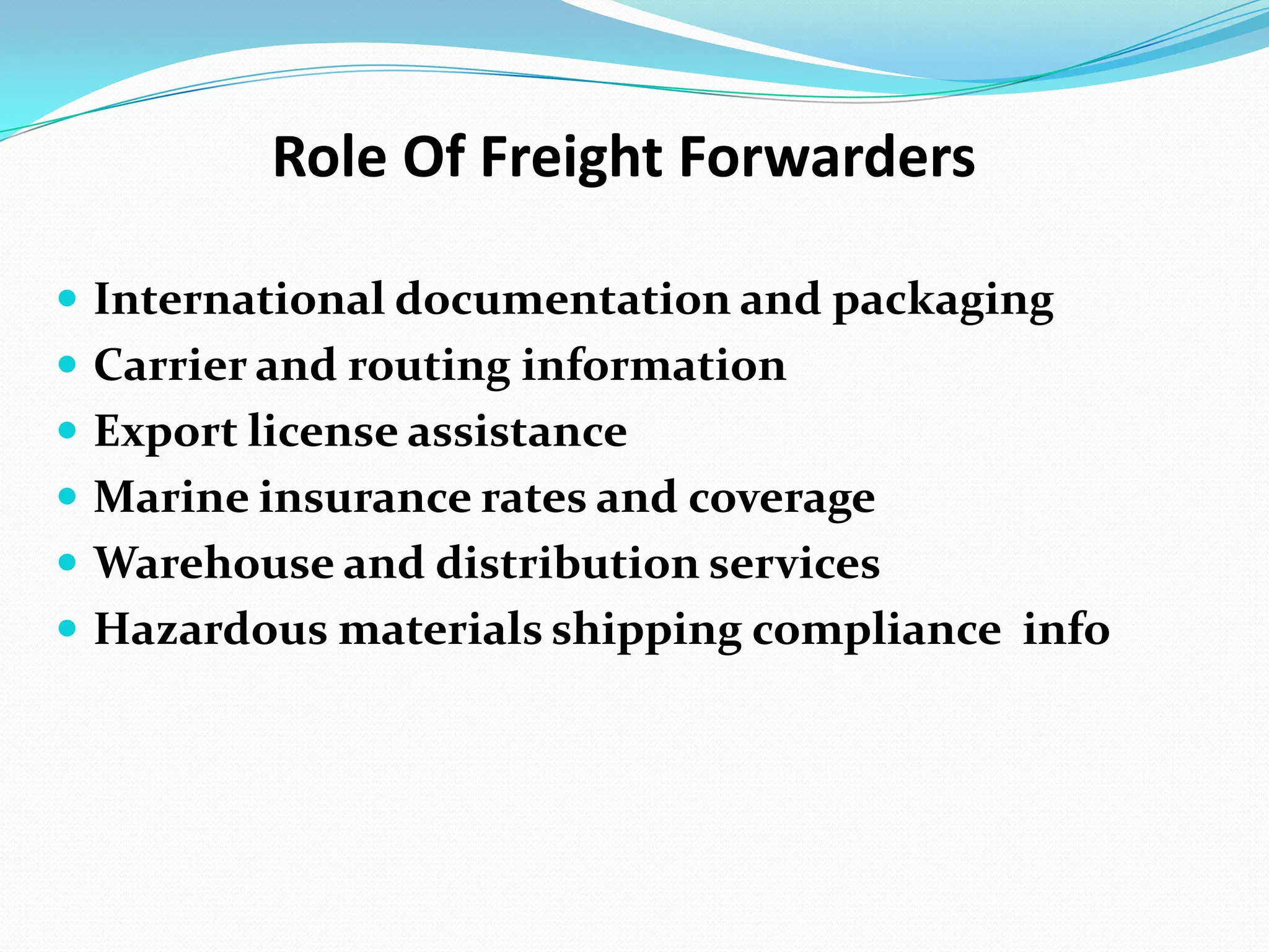 Role Of Freight ForwardersInternational documentation and packagingCarrier and routing informationExport license assistanceMarine insurance rates and coverageWarehouse and distribution servicesHazardous materials shipping compliance  info