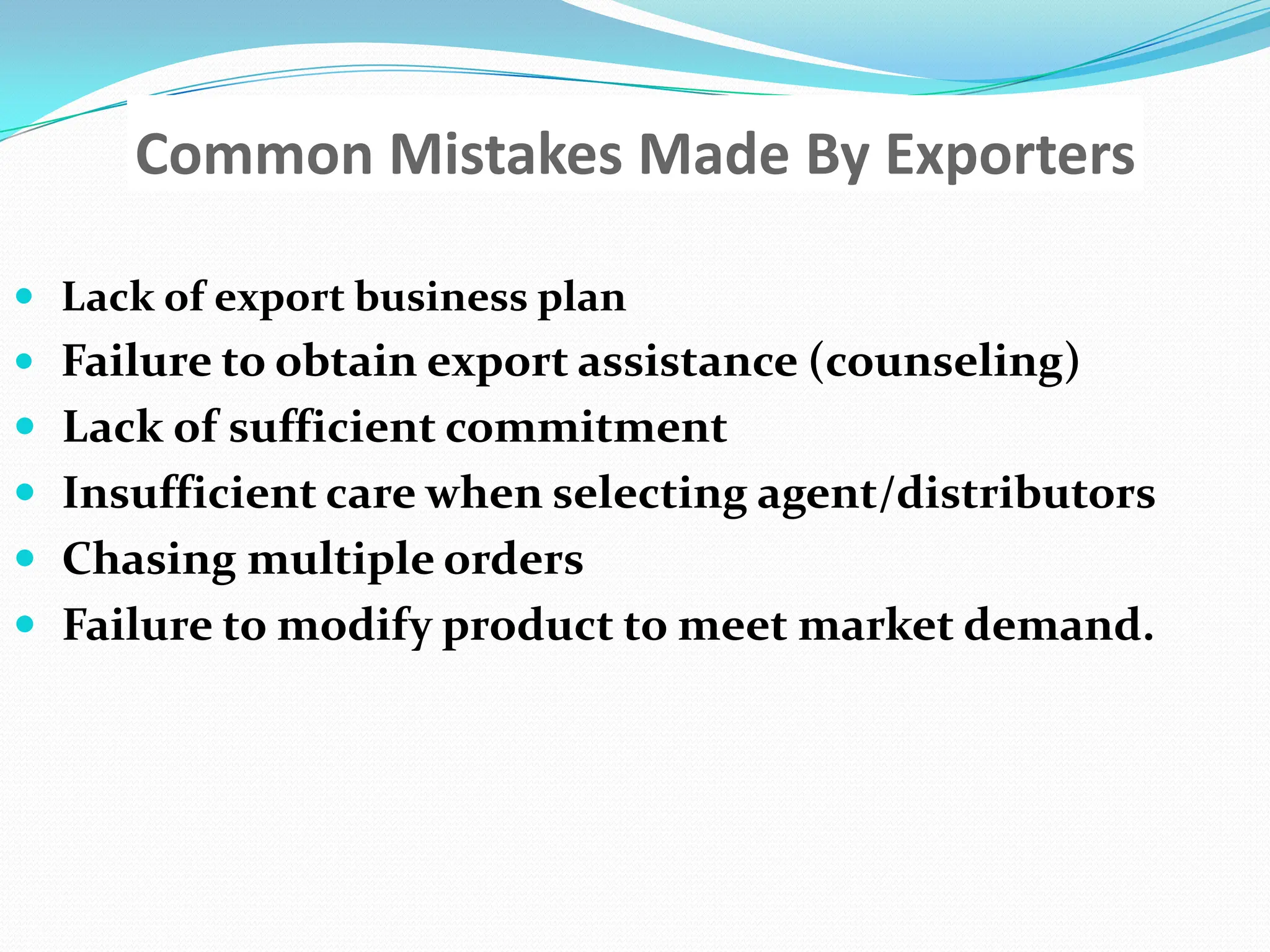 Common Mistakes Made By ExportersLack of export business planFailure to obtain export assistance (counseling) Lack of sufficient commitment Insufficient care when selecting agent/distributorsChasing multiple orders Failure to modify product to meet market demand.