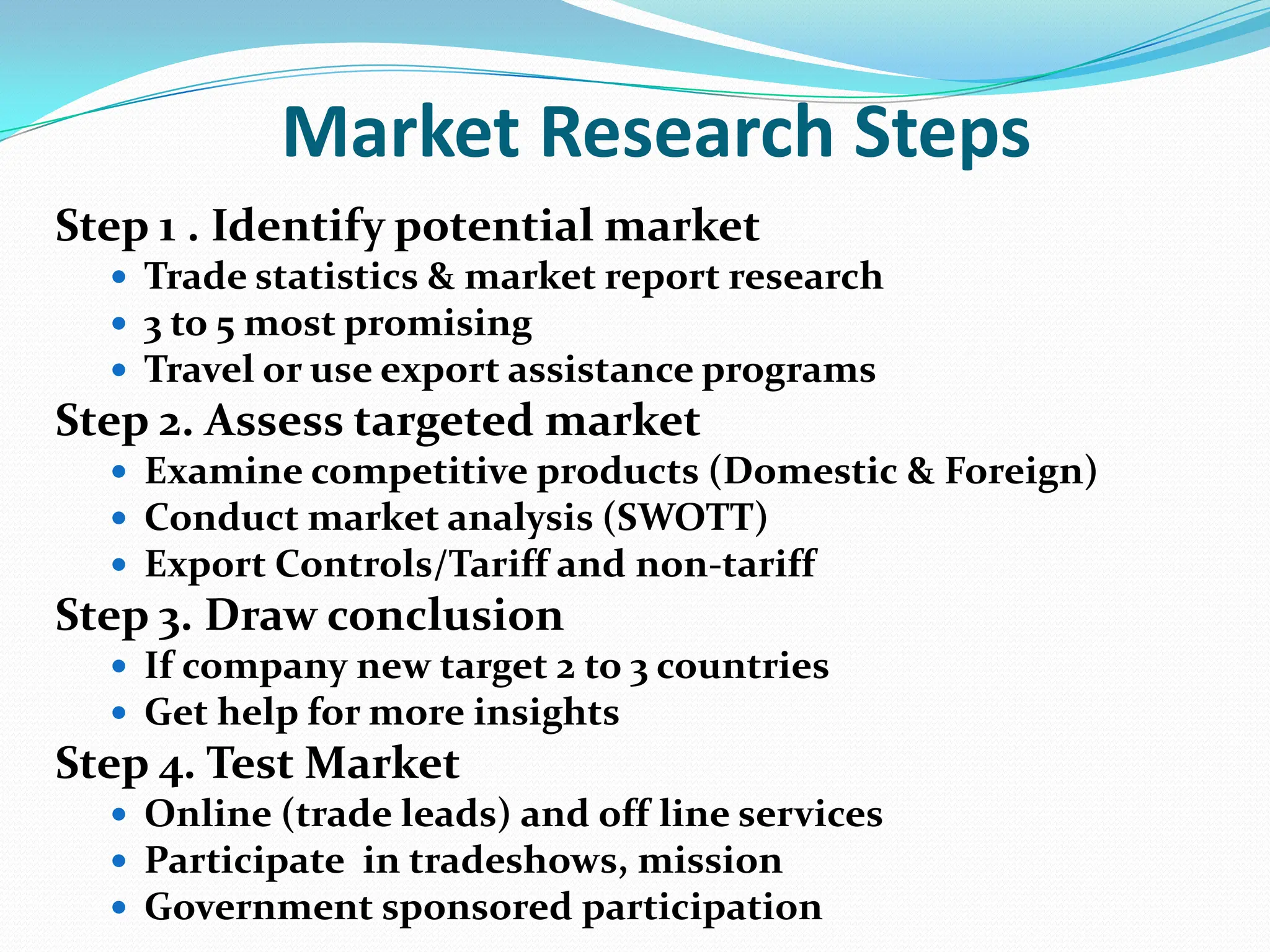 Market Research StepsStep 1 . Identify potential marketTrade statistics & market report research3 to 5 most promisingTravel or use export assistance programsStep 2. Assess targeted marketExamine competitive products (Domestic & Foreign)Conduct market analysis (SWOTT)Export Controls/Tariff and non-tariffStep 3. Draw conclusionIf company new target 2 to 3 countriesGet help for more insights Step 4. Test MarketOnline (trade leads) and off line servicesParticipate  in tradeshows, missionGovernment sponsored participation