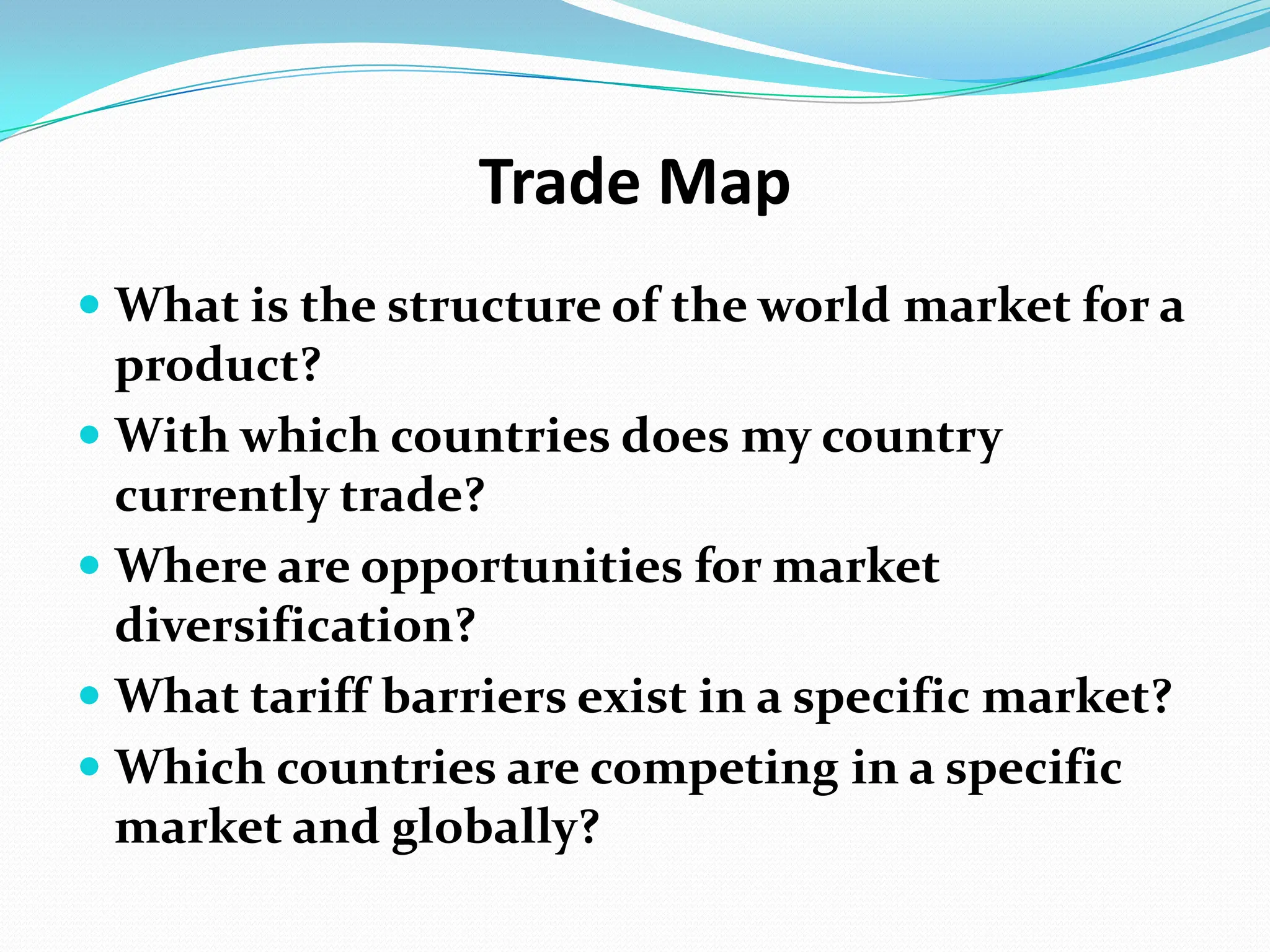 Trade Map  What is the structure of the world market for a product? With which countries does my country currently trade? Where are opportunities for market diversification? What tariff barriers exist in a specific market? Which countries are competing in a specific market and globally? 