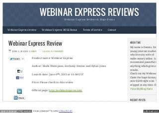 pdfcrowd.comopen in browser PRO version Are you a developer? Try out the HTML to PDF API
WEBINAR EXPRESS REVIEWSWebinar Express Reviews & Huge Bonus
Tweet 0
2
Like
Webinar Express Review
JUNE 2, 2013 BY ADMIN LEAVE A COMMENT
Product name: Webinar Express
Author: Mark Thompson, Anthony Devine and Dylan Jones
Launch date: June 6th, 2013 at 11:00 EST
Price: Please check in this review
Official page: http://webinarexpress.com
ABOUT ME
My name is Dennis. I'm a
young internet marketer
who love any sorts of
make money online. I only
recommend powerful too
anything which gives me
results.
Check out my Webinar Ex
Claim the huge bonus pac
over $1200 right now. Thi
stopped at any time. Chee
View My Blog Posts
RECENT POSTS
Webinar Express review Webinar Express HUGE Bonus Terms of Service Contact
Share
 