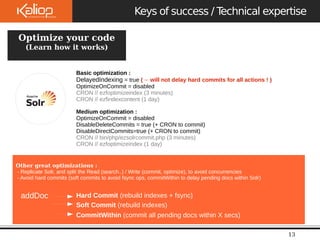 Le 
09/10/2 
Keys of success / Technical expertise 
13 
OpteiZm Pizueb yloisuhr code 
(Learn how it works) 
Basic optimization : 
DelayedIndexing = true (→ will not delay hard commits for all actions ! ) 
OptimizeOnCommit = disabled 
CRON // ezfoptimizeindex (3 minutes) 
CRON // ezfindexcontent (1 day) 
Medium optimization : 
OptimizeOnCommit = disabled 
DisableDeleteCommits = true (+ CRON to commit) 
DisableDirectCommits=true (+ CRON to commit) 
CRON // bin/php/ezsolrcommit.php (3 minutes) 
CRON // ezfoptimizeindex (1 day) 
Other great optimizations : 
- Replicate Solr, and split the Read (search..) / Write (commit, optimize), to avoid concurrencies 
- Avoid hard commits (soft commits to avoid fsync ops, commitWithin to delay pending docs within Solr) 
addDoc Hard Commit (rebuild indexes + fsync) 
Soft Commit (rebuild indexes) 
CommitWithin (commit all pending docs within X secs) 
 