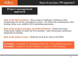Project management 
Role of the Web Architect : Never stop to (re)design. Arbitrate & find 
workarounds for all the contradictory issues : UX, front-end, performances, dev, 
hosting, delay, cost, stability, SEO, marketing operations... 
Role of the project manager (or SCRUM Master) : Protect the team. 
Understand, explain & make the POC possible , code refactoring, continuous 
integration & devOps 
Role of the project owner : Build the team & be clear on the KPIs 
Exemple : possible to challenge the UX ? (VS performances) 
Exemple : ready to work without a Gantt ? (VS kanban) 
Le 
09/10/2 
Keys of success / PM approach 
4 
approach 
Exemples 
> 5 M pages / vues / mois 
 