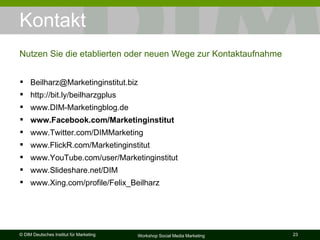Kontakt Nutzen Sie die etablierten oder neuen Wege zur Kontaktaufnahme [email_address] http://bit.ly/beilharzgplus www.DIM-Marketingblog.de www.Facebook.com/Marketinginstitut www.Twitter.com/DIMMarketing www.FlickR.com/Marketinginstitut www.YouTube.com/user/Marketinginstitut www.Slideshare.net/DIM www.Xing.com/profile/Felix_Beilharz 