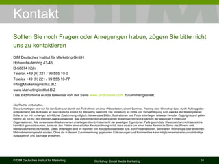 Kontakt DIM Deutsches Institut für Marketing GmbH Hohenstaufenring 43-45 D-50674 Köln Telefon +49 (0) 221 / 99 555 10-0 Telefax +49 (0) 221 / 99 555 10-77 [email_address] www.Marketinginstitut.BIZ Das Bildmaterial wurde teilweise von der Seite  www.photocase.com  zusammengestellt. Alle Rechte vorbehalten. Diese Unterlagen sind nur für den Gebrauch durch den Teilnehmer an einer Präsentation, einem Seminar, Training oder Workshop bzw. durch Auftraggeber entsprechend des Auftrages an das Deutsche Institut für Marketing bestimmt. Die Verteilung an Dritte und Vervielfältigung zum Zwecke der Weitergabe an Dritte ist nur mit vorheriger schriftlicher Zustimmung möglich. Verwendete Bilder, Illustrationen und Fotos unterliegen teilweise fremden Copyrights und gelten hiermit als nur für den internen Zweck verwendet. Alle vorkommenden eingetragenen Warenzeichen sind Eigentum der jeweiligen Firmen und Organisationen. Alle verwendeten Markennamen unterliegen dem Urheberrecht der jeweiligen Eigentümer. Falls geschützte Warenzeichen nicht als solche kenntlich gemacht wurden, bedeutet das Fehlen einer solchen Kennzeichnung nicht, dass es sich um einen freien Namen im Sinne des Waren- und Markenzeichenrechts handelt. Diese Unterlagen sind im Rahmen von Konzeptionsarbeiten bzw. von Präsentationen, Seminaren, Workshops oder ähnlichen Maßnahmen eingesetzt worden. Ohne die in diesem Zusammenhang gegebenen Erläuterungen und Kommentare kann möglicherweise eine unvollständige Aussagekraft und Sachlage entstehen. Sollten Sie noch Fragen oder Anregungen haben, zögern Sie bitte nicht uns zu kontaktieren 