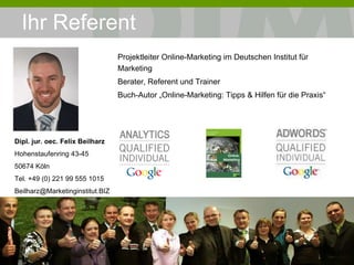 Ihr Referent Projektleiter Online-Marketing im Deutschen Institut für Marketing Berater, Referent und Trainer Buch-Autor „Online-Marketing: Tipps & Hilfen für die Praxis“ „ Die Grundlage ist das Fundament der Basis.“ Le Corbusier, 1887-1965 Französisch-Schweizerischer Architekt Dipl. jur. oec. Felix Beilharz Hohenstaufenring 43-45 50674 Köln Tel. +49 (0) 221 99 555 1015 [email_address] 