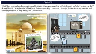 CAMPAIGN
World Bank approached Obbserv with an objective to raise awareness about eWaste hazards and offer consumers a SAFE
& ECO-FRIENDLY way of RECYCLING eWaste. Thought-provoking cleaneindia campaign delivered a strong message and
encouraged people to keep the city and country clean.
 