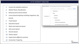1. Custom & Lookalike Audiences
2. Mobile Phone Classification
3. Behavioural & Interest based
4. Luxury based targeting including magazines, big
brands.
5. Travel based
6. Education based
7. Work and industries based
8. Life events based
9. Parents based
10. Politics based
11. Expats from different countries
12. Connection Targeting
IN THE MOMENT TARGETING
 
