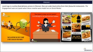ENGAGE
Local Legs is a online food delivery service in Chennai. One can order food online from their favourite restaurants. The
Engagement was on a peek when these creative were made live on Social Media.
 