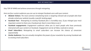 Stay TOP OF MIND and achieve conversions through retargeting.
Here are four custom audiences you can use to retarget Facebook users with your content.
● Website Visitors: The most common remarketing tactic is targeting relevant ads at people who have
already visited your website (usually a specific landing page)
● Facebook Fans - Retargeting to existing Facebook fans is incredibly easy. If you retarget your most
important content to them via a Facebook ad, they’re more likely to see it
● Facebook engagements: Engagement audiences allow you to reach people who have previously
interacted with your content on Facebook. Engagement can be of Video, Lead ad or canvas
● Email Subscribers: Retargeting to email subscribers can increase the chance of conversion
exponentially
● Similar Audiences: You can actually strengthen the power of your newsletter by serving Facebook ads
to existing email subscribers
WHY RETARGETING ?
 