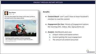 ENGAGE THROUGH INSTANT ARTCILES
Benefits:
● Content Reach: User’s won't have to leave Facebook’s
interface to read the content.
● Engagement for User: Variety of engagement options
like inserting GIFs, Videos, Ads, Signup forms etc.
● Analytic: Dashboards gives you:
a. Unique visitors and repeat visitors
b. Content getting the most engagement
c. The amount of content consumed
 
