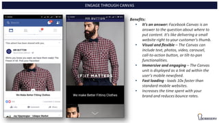 Benefits:
• It's an answer: Facebook Canvas is an
answer to the question about where to
put content. It's like delivering a small
website right to your customer's thumb.
• Visual and flexible – The Canvas can
include text, photos, video, carousel,
call-to-action button, or tilt-to-pan
functionalities.
• Immersive and engaging – The Canvas
unit is displayed as a link ad within the
user’s mobile newsfeed.
• Fast loading - loads 10x faster than
standard mobile websites.
• Increases the time spent with your
brand and reduces bounce rates.
ENGAGE THROUGH CANVAS
 