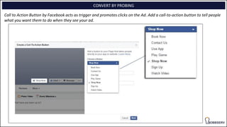 CONVERT BY PROBING
Call to Action Button by Facebook acts as trigger and promotes clicks on the Ad. Add a call-to-action button to tell people
what you want them to do when they see your ad.
 