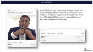 FACEBOOK LIVE
Facebook Live lets you connect with your fans, friends and
followers by sharing real-time video of what you’re seeing
and doing and acknowledge your fans and followers in real
time. This feature of Facebook has been predominant in
increasing engagement on the page.
 