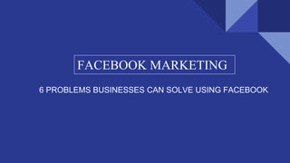 FACEBOOK MARKETING
6 PROBLEMS BUSINESSES CAN SOLVE USING FACEBOOK
 