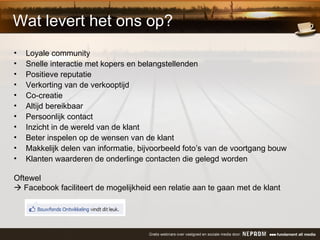 Wat levert het ons op? Loyale community Snelle interactie met kopers en belangstellenden Positieve reputatie Verkorting van de verkooptijd Co-creatie Altijd bereikbaar Persoonlijk contact Inzicht in de wereld van de klant Beter inspelen op de wensen van de klant Makkelijk delen van informatie, bijvoorbeeld foto’s van de voortgang bouw Klanten waarderen de onderlinge contacten die gelegd worden Oftewel     Facebook faciliteert de mogelijkheid een relatie aan te gaan met de klant 