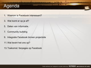 Agenda Waarom is Facebook interessant? Wat komt er op je af? Delen van informatie Community building Integratie Facebook binnen projectsite Wat levert het ons op?  Toekomst: fanpages op Facebook 