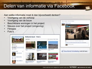 Delen van informatie via Facebook Aan welke informatie moet ik dan bijvoorbeeld denken? Voortgang van de verkoop Voortgang van de bouw Beschikbare woningen in het project Nieuws over het project (omgeving) Filmpjes Foto’s  