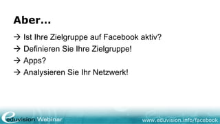 www.eduvision.de/facebook
Aber…
 Ist Ihre Zielgruppe auf Facebook aktiv?
 Definieren Sie Ihre Zielgruppe!
 Apps?
 Analysieren Sie Ihr Netzwerk!
 