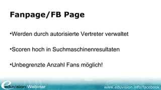 www.eduvision.de/facebook
Fanpage/FB Page
•
Werden durch autorisierte Vertreter verwaltet
•
Scoren hoch in Suchmaschinenresultaten
•
Unbegrenzte Anzahl Fans möglich!
 