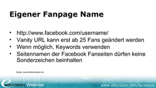 www.eduvision.de/facebook
Eigener Fanpage Name
• http://www.facebook.com/username/
• Vanity URL kann erst ab 25 Fans geändert werden
• Wenn möglich, Keywords verwenden
• Seitennamen der Facebook Fanseiten dürfen keine
Sonderzeichen beinhalten
Quelle: www.klickkomplizen.de
 