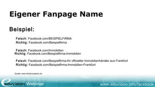 www.eduvision.de/facebook
Eigener Fanpage Name
Beispiel:
Falsch: Facebook.com/BEISPIELFIRMA
Richtig: Facebook.com/Beispielfirma
Falsch: Facebook.com/Immobilien
Richtig: Facebook.com/Beispielfirma-Immobilien
Falsch: Facebook.com/Beispielfirma-Ihr offizieller Immobilienhändler aus Frankfurt
Richtig: Facebook.com/Beispielfirma-Immobilien-Frankfurt
Quelle: www.klickkomplizen.de
 