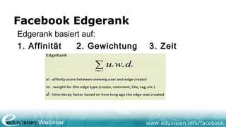 www.eduvision.de/facebook
Facebook Newsstream
• Dient als Newsfilter für FB User
• 16% der Fans sehen Beitrag im Newsstream
• Nur ca. 1% ruft Fanpage von sich aus auf
• Edgerank Objekt Score basiert auf Interaktion
• Edgerank bestimmt, welche Objekt im Newsstream
zu sehen bzw nicht zu sehen sind
 