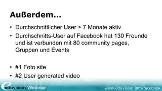 www.eduvision.de/facebook
Außerdem…
• Durchschnittlicher User > 7 Monate aktiv
• Durchschnitts-User auf Facebook hat 130 Freunde und
ist verbunden mit 80 community pages, Gruppen und
Events
• #1 Foto site
• #2 User generated video
 