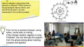 www.luxoft.com
How to mitigate a discussion that
become a holywar? When some of
the participants blame others and
rest of the group is not very
interested in this conflict situation
First f all try to prevent holywar, using
token, round robin or linking.
If the holywar started, legalize it using
Fishbowl. You can also get the support
from the group asking about meeting
purpose and agenda.
 