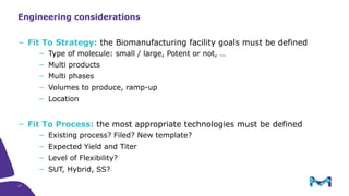 17
− Fit To Strategy: the Biomanufacturing facility goals must be defined
− Type of molecule: small / large, Potent or not, …
− Multi products
− Multi phases
− Volumes to produce, ramp-up
− Location
− Fit To Process: the most appropriate technologies must be defined
− Existing process? Filed? New template?
− Expected Yield and Titer
− Level of Flexibility?
− SUT, Hybrid, SS?
Engineering considerations
 