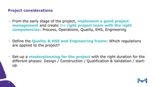 18
− From the early stage of the project, implement a good project
management and create the right project team with the right
competencies: Process, Operations, Quality, EHS, Engineering
− Define the Quality & HSE and Engineering frame: Which regulations
are applied to the project?
− Set-up a masterplanning for the project with the right duration for the
different phases: Design / Construction / Qualification & Validation / start-
up.
Project considerations
 