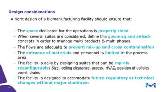 20
A right design of a biomanufacturing facility should ensure that:
− The space dedicated for the operations is properly sized
− When several suites are considered, define the gowning and airlock
concepts in order to manage multi products & multi phases.
− The flows are adequate to prevent mix-up and cross contamination
− The entrance of materials and personnel is limited in the process
area
− The facility is agile by designing suites that can be rapidly
reconfigurable: Size, ceiling clearance, access, HVAC, position of utilities
panel, drains
− The facility is designed to accomodate future regulatory or technical
changes without major shutdown
Design considerations
 