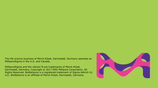 The life science business of Merck KGaA, Darmstadt, Germany operates as
MilliporeSigma in the U.S. and Canada.
MilliporeSigma and the vibrant M are trademarks of Merck KGaA,
Darmstadt, Germany. Copyright © 2017 EMD Millipore Corporation. All
Rights Reserved. BioReliance is a registered trademark of Sigma Aldrich Co
LLC. BioReliance is an affiliate of Merck KGaA, Darmstadt, Germany.
 