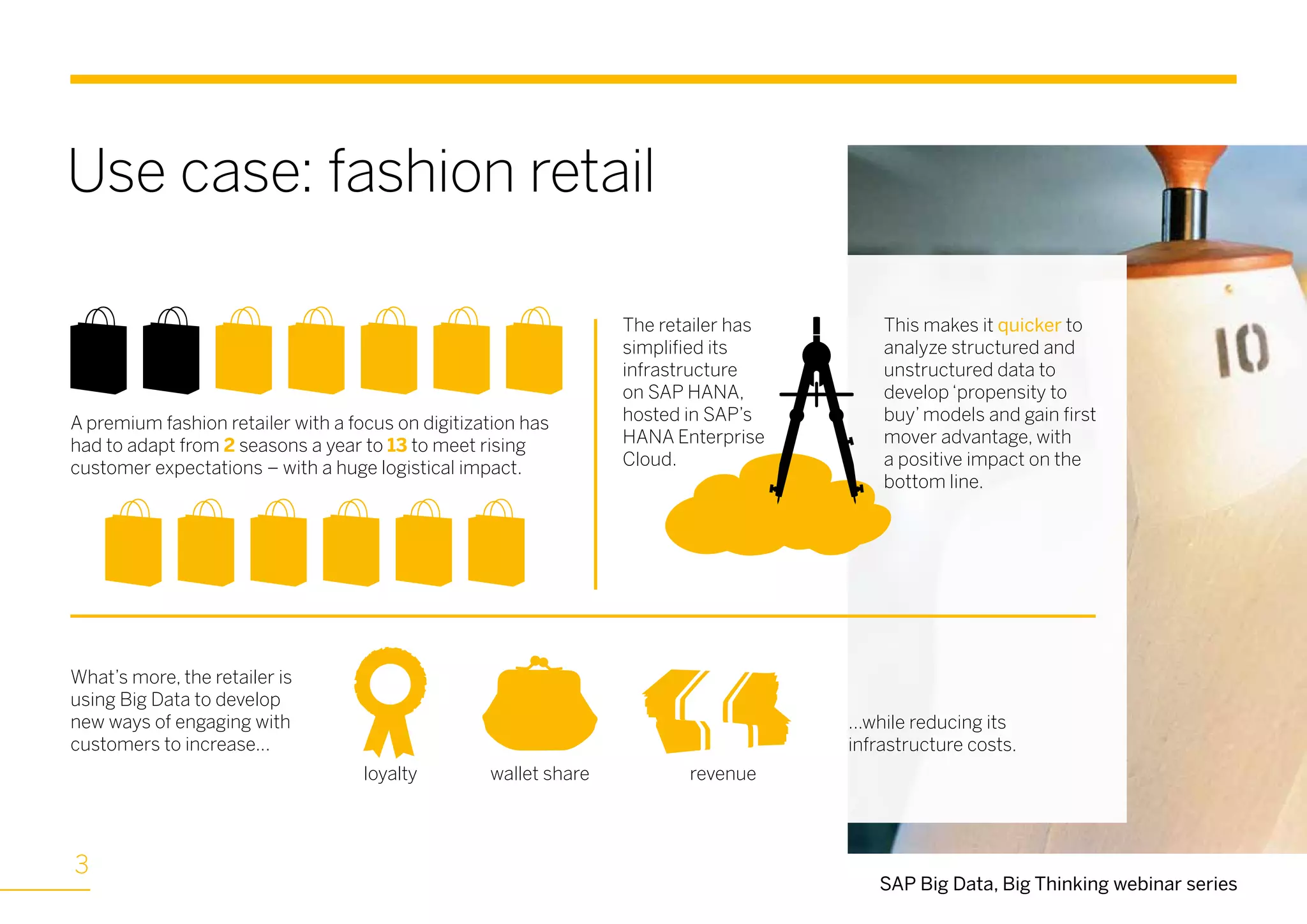 Use case: fashion retail
SAP Big Data, Big Thinking webinar series
A premium fashion retailer with a focus on digitization has
had to adapt from 2 seasons a year to 13 to meet rising
customer expectations – with a huge logistical impact.
The retailer has
simplified its
infrastructure
on SAP HANA,
hosted in SAP’s
HANA Enterprise
Cloud.
This makes it quicker to
analyze structured and
unstructured data to
develop ‘propensity to
buy’ models and gain first
mover advantage, with
a positive impact on the
bottom line.
What’s more, the retailer is
using Big Data to develop
new ways of engaging with
customers to increase...
...while reducing its
infrastructure costs.
loyalty wallet share revenue
33
 