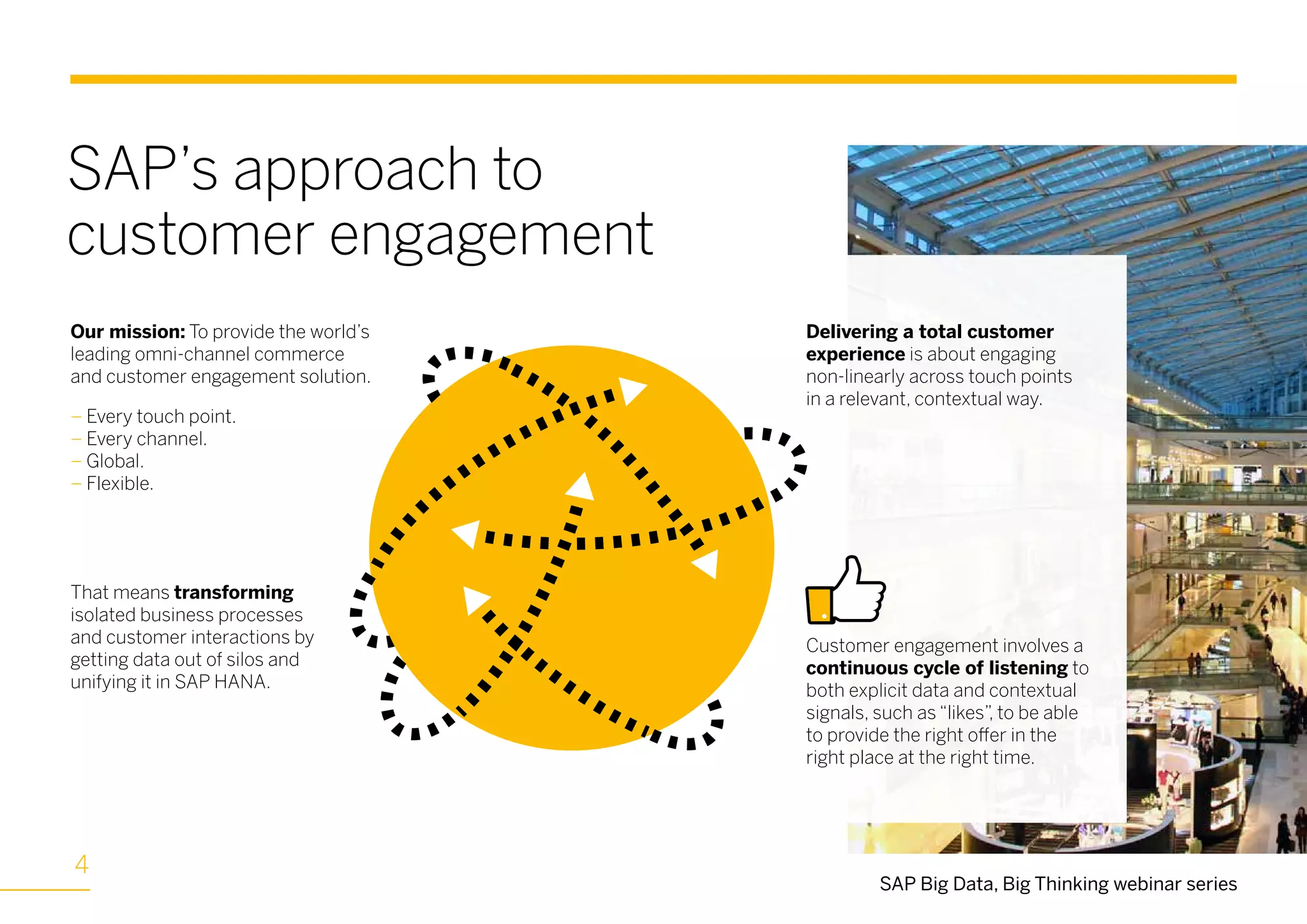 SAP’s approach to
customer engagement
SAP Big Data, Big Thinking webinar series
Our mission: To provide the world’s
leading omni-channel commerce
and customer engagement solution.
– Every touch point.
– Every channel.
– Global.
– Flexible.
Delivering a total customer
experience is about engaging
non-linearly across touch points
in a relevant, contextual way.
That means transforming
isolated business processes
and customer interactions by
getting data out of silos and
unifying it in SAP HANA.
Customer engagement involves a
continuous cycle of listening to
both explicit data and contextual
signals, such as “likes”, to be able
to provide the right offer in the
right place at the right time.
4
 