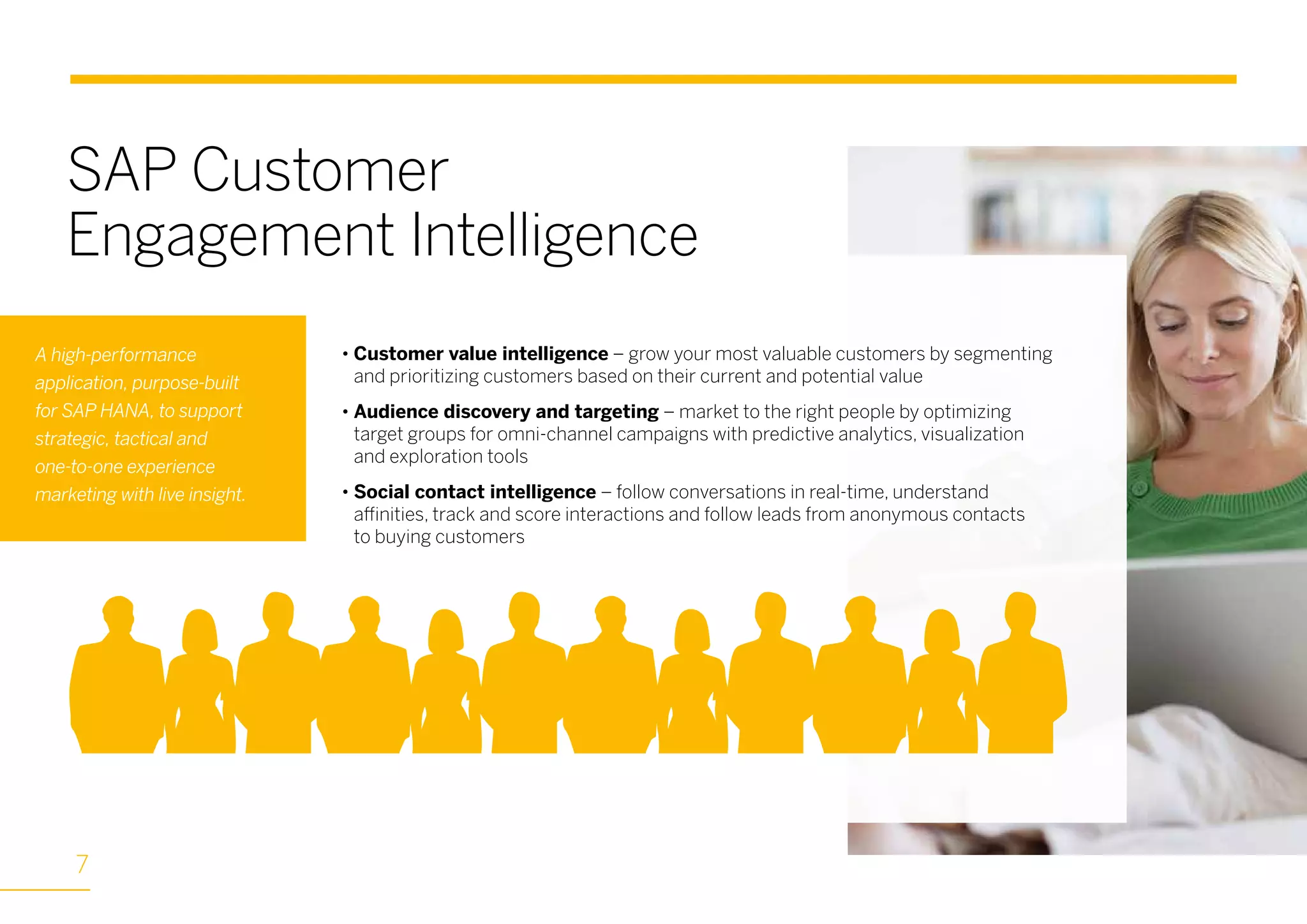 • Customer value intelligence – grow your most valuable customers by segmenting
and prioritizing customers based on their current and potential value
• Audience discovery and targeting – market to the right people by optimizing
target groups for omni-channel campaigns with predictive analytics, visualization
and exploration tools
• Social contact intelligence – follow conversations in real-time, understand
affinities, track and score interactions and follow leads from anonymous contacts
to buying customers
A high-performance
application, purpose-built
for SAP HANA, to support
strategic, tactical and
one-to-one experience
marketing with live insight.
SAP Customer
Engagement Intelligence
7
 