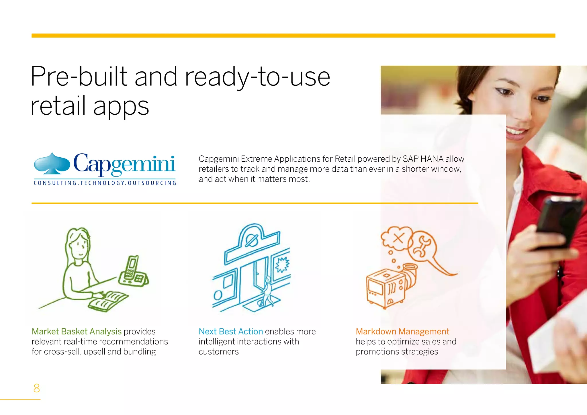 Capgemini Extreme Applications for Retail powered by SAP HANA allow
retailers to track and manage more data than ever in a shorter window,
and act when it matters most.
Pre-built and ready-to-use
retail apps
Market Basket Analysis provides
relevant real-time recommendations
for cross-sell, upsell and bundling
Next Best Action enables more
intelligent interactions with
customers
Markdown Management
helps to optimize sales and
promotions strategies
8
 