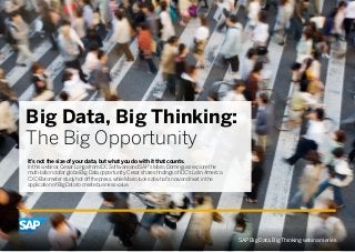 Big Data, Big Thinking:
The Big Opportunity
It’s not the size of your data, but what you do with it that counts.
In this webinar, Cesar Longa from IDC Software and SAP’s Mario Dominguez explore the
multi-billion dollar global Big Data opportunity. Cesar shares findings of IDC’s Latin America
CXO Barometer study hot off the press, while Mario looks at what’s now and next in the
application of Big Data to create business value.
SAP Big Data, Big Thinking webinar series
 