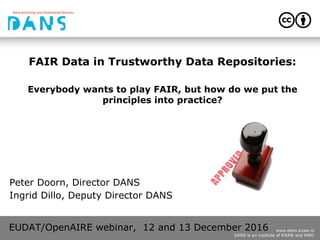 www.dans.knaw.nl
DANS is an institute of KNAW and NWO
FAIR Data in Trustworthy Data Repositories:
Everybody wants to play FAIR, but how do we put the
principles into practice?
Peter Doorn, Director DANS
Ingrid Dillo, Deputy Director DANS
EUDAT/OpenAIRE webinar, 12 and 13 December 2016
 