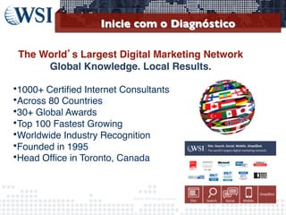 Inicie com o Diagnóstico	

!
The World’s Largest Digital Marketing Network  
Global Knowledge. Local Results.!
	


• 1000+ Certiﬁed Internet Consultants
• Across 80 Countries
• 30+ Global Awards
• Top 100 Fastest Growing
• Worldwide Industry Recognition 
• Founded in 1995
• Head Ofﬁce in Toronto, Canada 


©2013	
  	
  WSI.	
  All	
  rights	
  reserved.	
  

	


 
